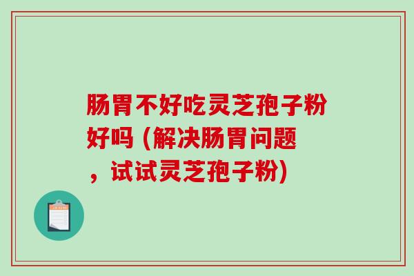 肠胃不好吃灵芝孢子粉好吗 (解决肠胃问题，试试灵芝孢子粉)