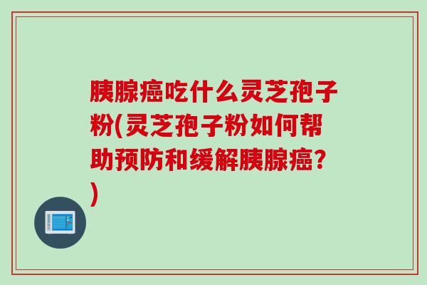 胰腺吃什么灵芝孢子粉(灵芝孢子粉如何帮助和缓解胰腺?) 胰腺吃什么灵芝孢子粉(灵芝孢子粉如何帮助和缓解胰腺?)