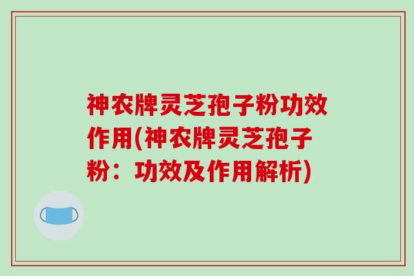 神农牌灵芝孢子粉功效作用(神农牌灵芝孢子粉：功效及作用解析)