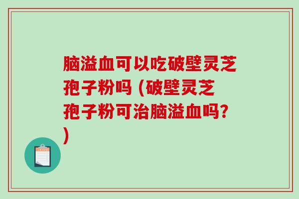 脑溢血可以吃破壁灵芝孢子粉吗 (破壁灵芝孢子粉可治脑溢血吗？)