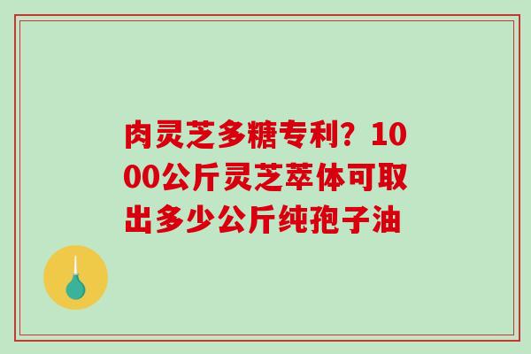 肉灵芝多糖专利？1000公斤灵芝萃体可取出多少公斤纯孢子油