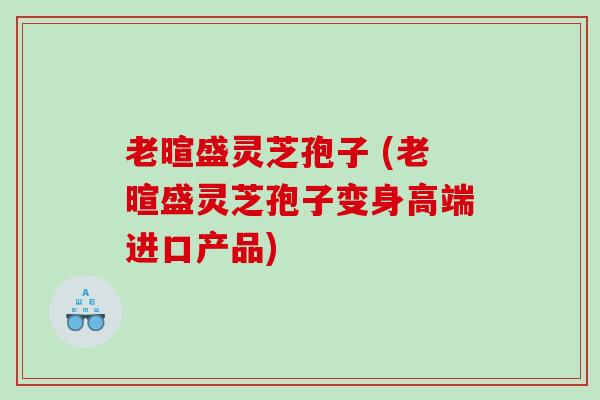 老暄盛灵芝孢子 (老暄盛灵芝孢子变身高端进口产品) 老暄盛灵芝孢子 (老暄盛灵芝孢子变身高端进口产品)
