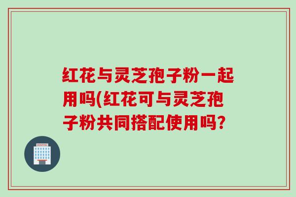 红花与灵芝孢子粉一起用吗(红花可与灵芝孢子粉共同搭配使用吗？