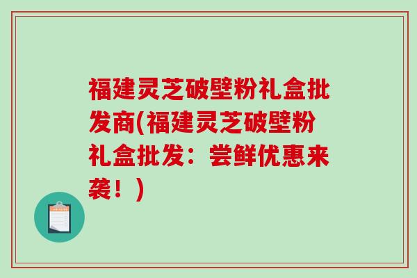 福建灵芝破壁粉礼盒批发商(福建灵芝破壁粉礼盒批发：尝鲜优惠来袭！)