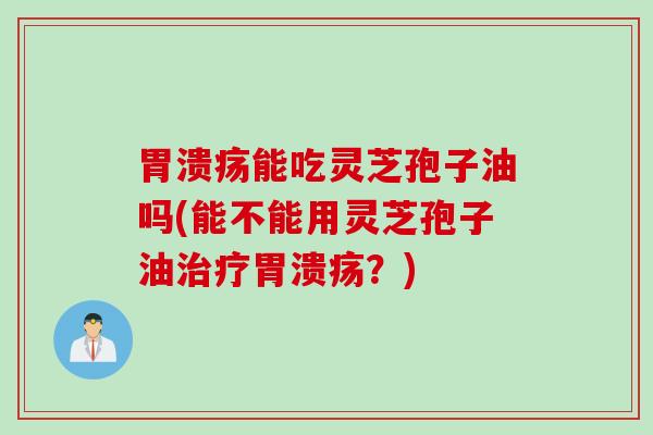 胃溃疡能吃灵芝孢子油吗(能不能用灵芝孢子油治疗胃溃疡？)