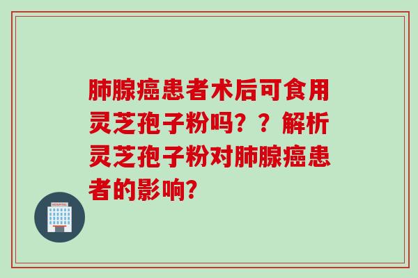 肺腺癌患者术后可食用灵芝孢子粉吗？？解析灵芝孢子粉对肺腺癌患者的影响？