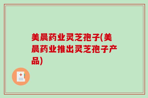 美晨药业灵芝孢子(美晨药业推出灵芝孢子产品)