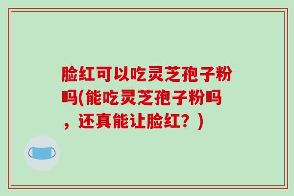 脸红可以吃灵芝孢子粉吗(能吃灵芝孢子粉吗，还真能让脸红？)