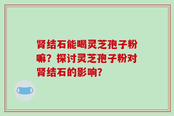 肾结石能喝灵芝孢子粉嘛？探讨灵芝孢子粉对肾结石的影响？