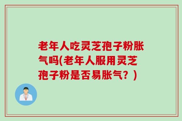 老年人吃灵芝孢子粉胀气吗(老年人服用灵芝孢子粉是否易胀气？)