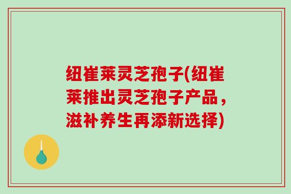 纽崔莱灵芝孢子(纽崔莱推出灵芝孢子产品，滋补养生再添新选择)