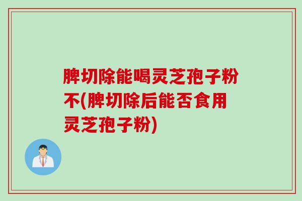 脾切除能喝灵芝孢子粉不(脾切除后能否食用灵芝孢子粉)