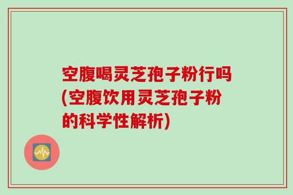 空腹喝灵芝孢子粉行吗(空腹饮用灵芝孢子粉的科学性解析)