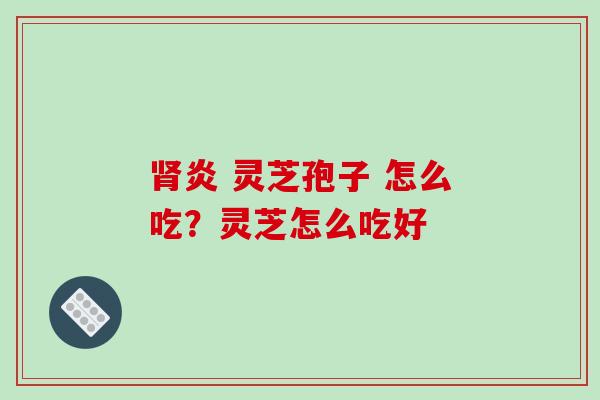肾炎 灵芝孢子 怎么吃？灵芝怎么吃好