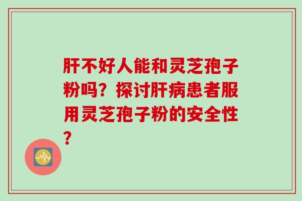 肝不好人能和灵芝孢子粉吗？探讨肝病患者服用灵芝孢子粉的安全性？