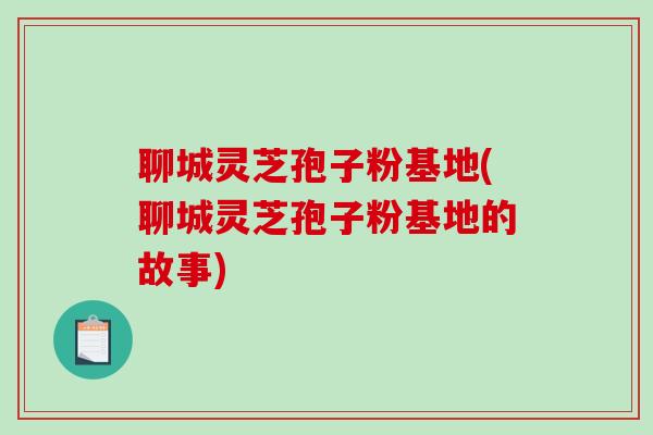 聊城灵芝孢子粉基地(聊城灵芝孢子粉基地的故事)