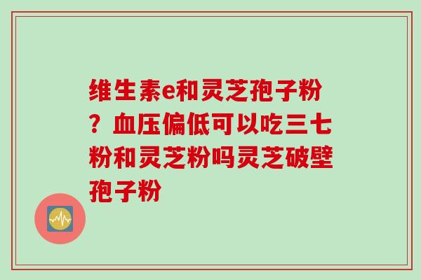 维生素e和灵芝孢子粉？血压偏低可以吃三七粉和灵芝粉吗灵芝破壁孢子粉