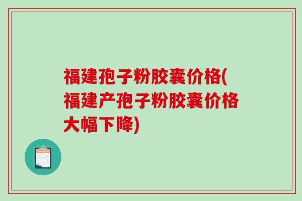 福建孢子粉胶囊价格(福建产孢子粉胶囊价格大幅下降)