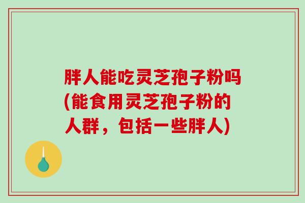 胖人能吃灵芝孢子粉吗(能食用灵芝孢子粉的人群，包括一些胖人)