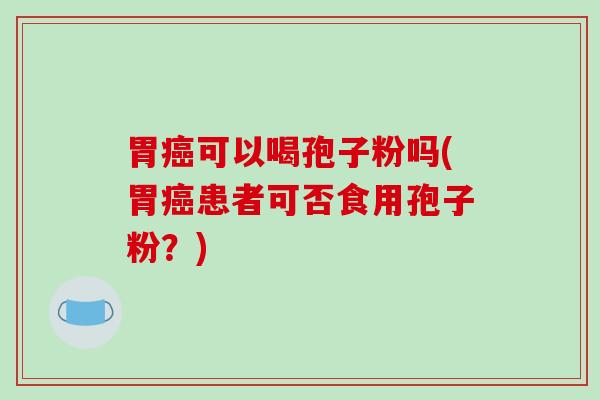 胃癌可以喝孢子粉吗(胃癌患者可否食用孢子粉？)