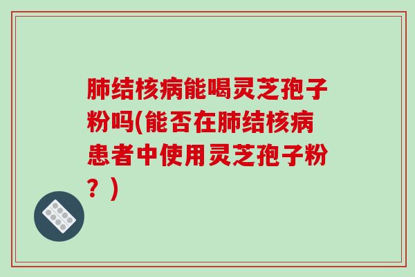 肺结核病能喝灵芝孢子粉吗(能否在肺结核病患者中使用灵芝孢子粉？)