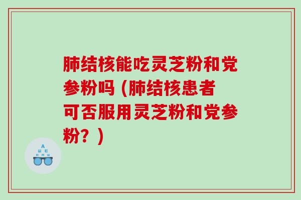 肺结核能吃灵芝粉和党参粉吗 (肺结核患者可否服用灵芝粉和党参粉？)