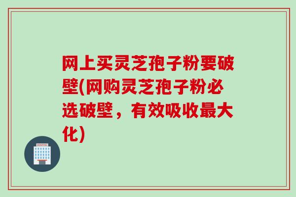 网上买灵芝孢子粉要破壁(网购灵芝孢子粉必选破壁，有效吸收大化)