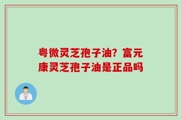 粤微灵芝孢子油？富元康灵芝孢子油是正品吗