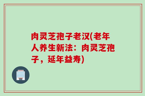 肉灵芝孢子老汉(老年人养生新法：肉灵芝孢子，延年益寿)