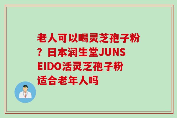老人可以喝灵芝孢子粉？日本润生堂JUNSEIDO活灵芝孢子粉适合老年人吗