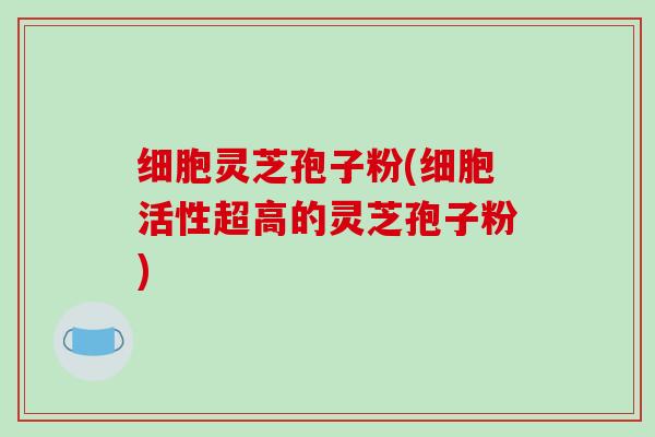 细胞灵芝孢子粉(细胞活性超高的灵芝孢子粉)