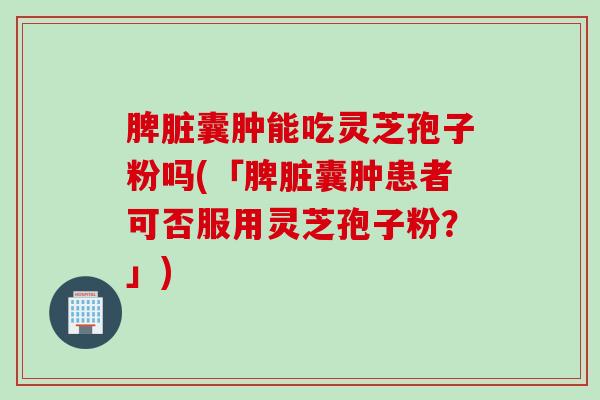 脾脏囊肿能吃灵芝孢子粉吗(「脾脏囊肿患者可否服用灵芝孢子粉？」)