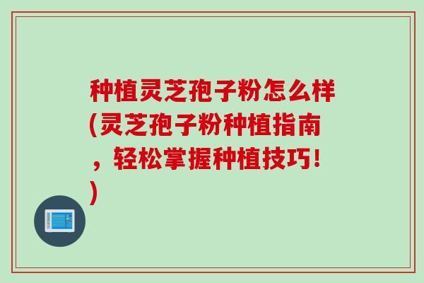 种植灵芝孢子粉怎么样(灵芝孢子粉种植指南，轻松掌握种植技巧！)