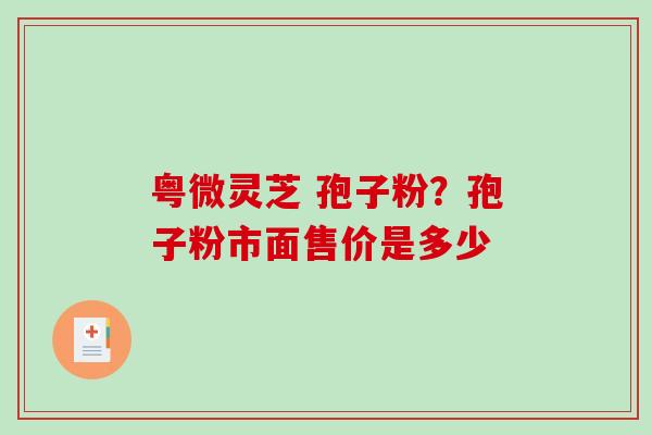 粤微灵芝 孢子粉？孢子粉市面售价是多少