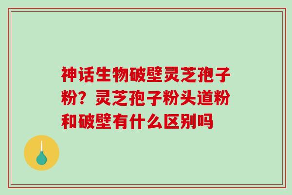 神话生物破壁灵芝孢子粉？灵芝孢子粉头道粉和破壁有什么区别吗