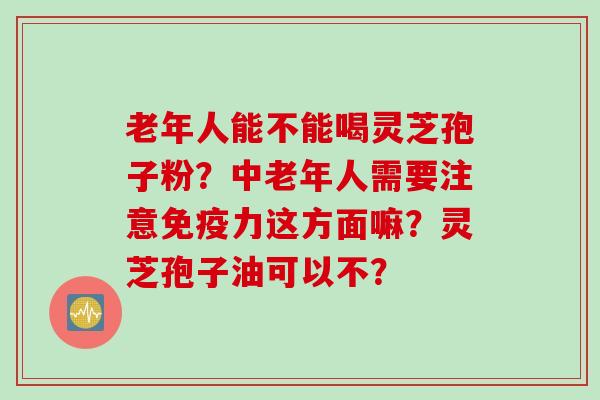 老年人能不能喝灵芝孢子粉？中老年人需要注意免疫力这方面嘛？灵芝孢子油可以不？