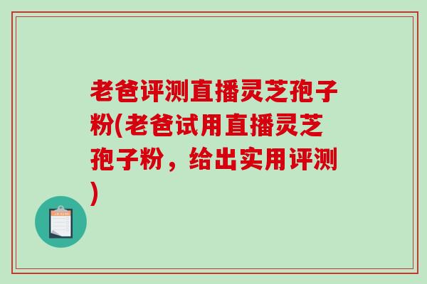 老爸评测直播灵芝孢子粉(老爸试用直播灵芝孢子粉，给出实用评测)