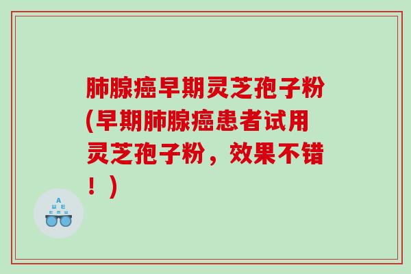 肺腺癌早期灵芝孢子粉(早期肺腺癌患者试用灵芝孢子粉，效果不错！)