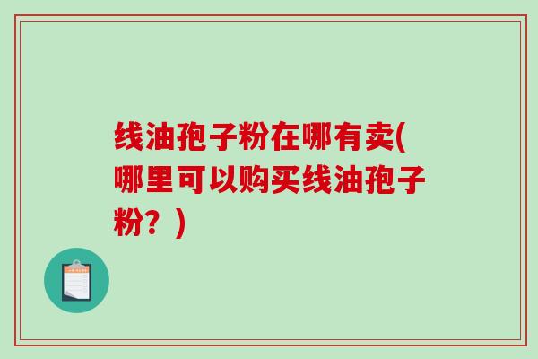 线油孢子粉在哪有卖(哪里可以购买线油孢子粉？)
