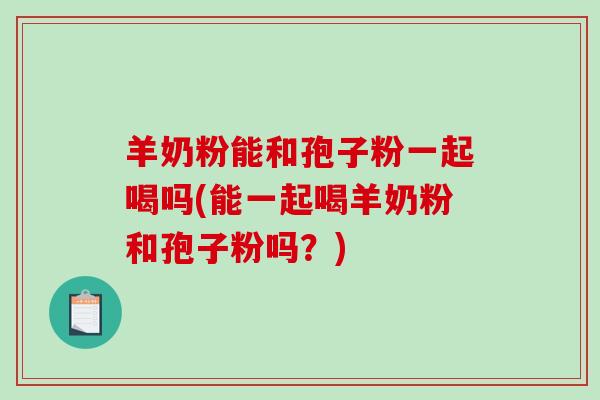 羊奶粉能和孢子粉一起喝吗(能一起喝羊奶粉和孢子粉吗？)