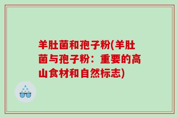 羊肚菌和孢子粉(羊肚菌与孢子粉：重要的高山食材和自然标志)