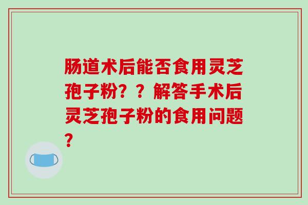 肠道术后能否食用灵芝孢子粉？？解答手术后灵芝孢子粉的食用问题？