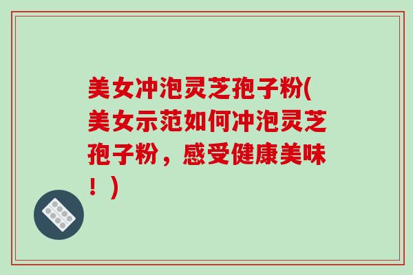 美女冲泡灵芝孢子粉(美女示范如何冲泡灵芝孢子粉，感受健康美味！)