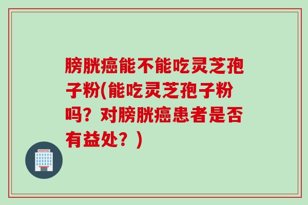 膀胱癌能不能吃灵芝孢子粉(能吃灵芝孢子粉吗？对膀胱癌患者是否有益处？)