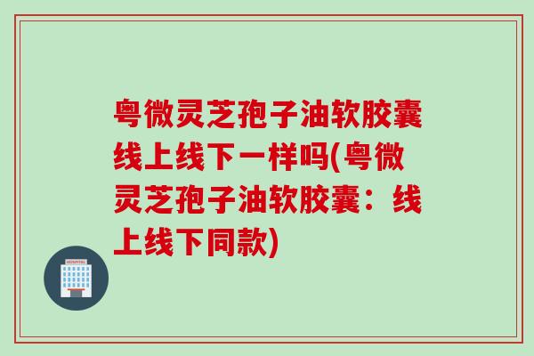 粤微灵芝孢子油软胶囊线上线下一样吗(粤微灵芝孢子油软胶囊:线上线下同款) 粤微灵芝孢子油软胶囊线上线下一样吗(粤微灵芝孢子油软胶囊:线上线下同款)