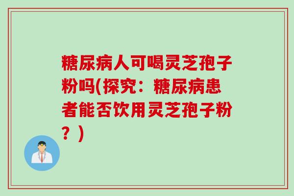 糖尿病人可喝灵芝孢子粉吗(探究：糖尿病患者能否饮用灵芝孢子粉？)