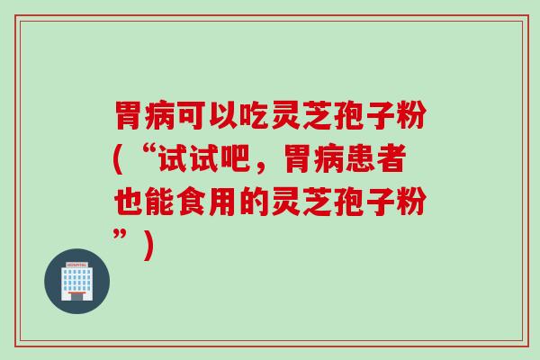 胃病可以吃灵芝孢子粉(“试试吧，胃病患者也能食用的灵芝孢子粉”)