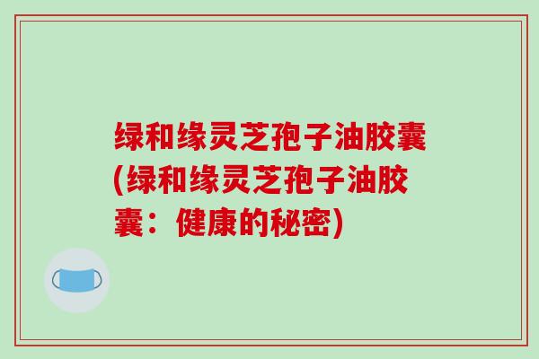 绿和缘灵芝孢子油胶囊(绿和缘灵芝孢子油胶囊：健康的秘密)