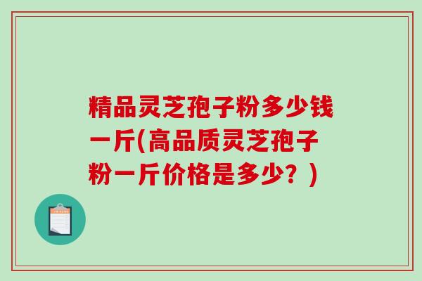 精品灵芝孢子粉多少钱一斤(高品质灵芝孢子粉一斤价格是多少？)