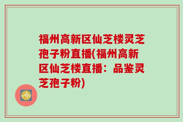 福州高新区仙芝楼灵芝孢子粉直播(福州高新区仙芝楼直播：品鉴灵芝孢子粉)